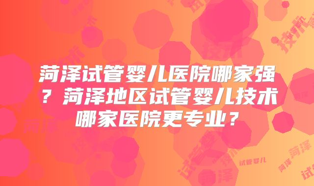 菏泽试管婴儿医院哪家强？菏泽地区试管婴儿技术哪家医院更专业？