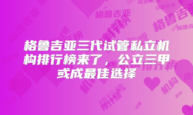 格鲁吉亚三代试管私立机构排行榜来了，公立三甲或成最佳选择