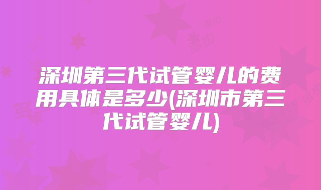 深圳第三代试管婴儿的费用具体是多少(深圳市第三代试管婴儿)