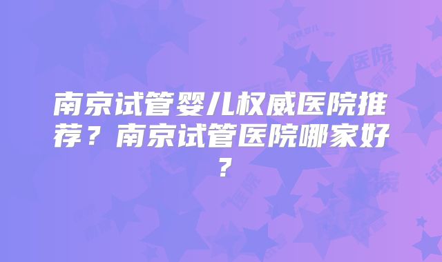 南京试管婴儿权威医院推荐？南京试管医院哪家好？