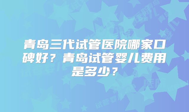 青岛三代试管医院哪家口碑好？青岛试管婴儿费用是多少？