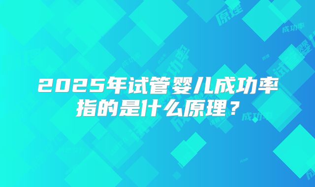 2025年试管婴儿成功率指的是什么原理？