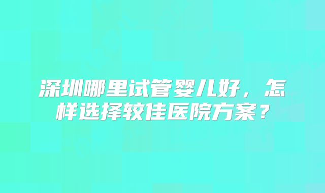深圳哪里试管婴儿好，怎样选择较佳医院方案？