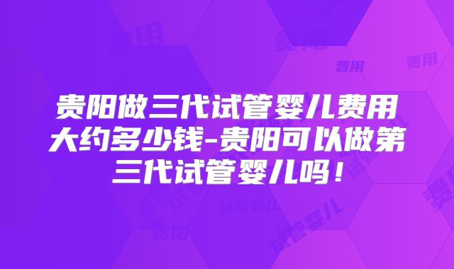贵阳做三代试管婴儿费用大约多少钱-贵阳可以做第三代试管婴儿吗！
