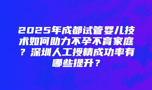 2025年成都试管婴儿技术如何助力不孕不育家庭？深圳人工授精成功率有哪些提升？