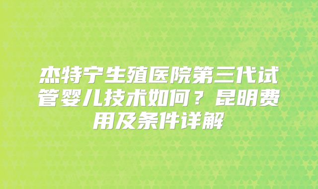 杰特宁生殖医院第三代试管婴儿技术如何？昆明费用及条件详解