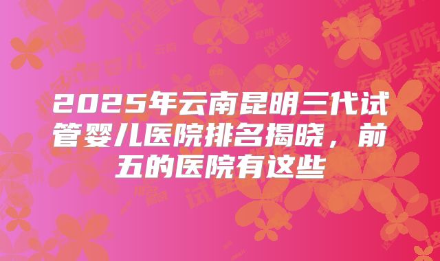 2025年云南昆明三代试管婴儿医院排名揭晓，前五的医院有这些
