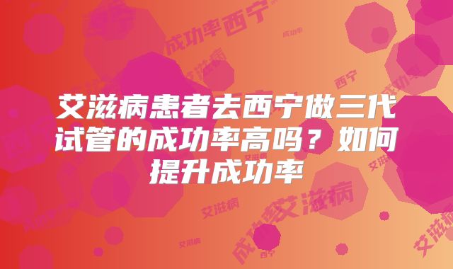 艾滋病患者去西宁做三代试管的成功率高吗？如何提升成功率