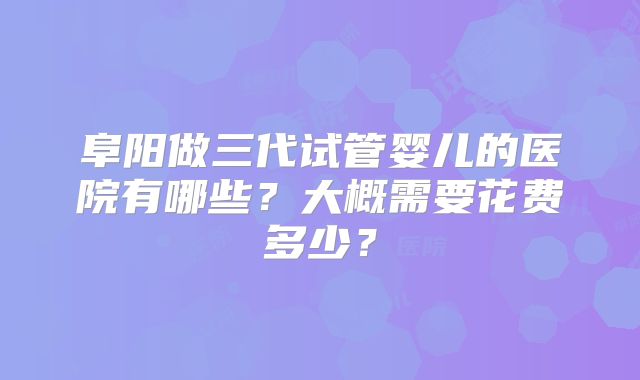 阜阳做三代试管婴儿的医院有哪些？大概需要花费多少？