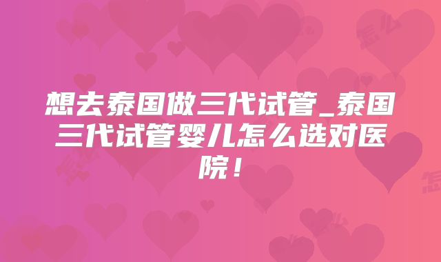 想去泰国做三代试管_泰国三代试管婴儿怎么选对医院！
