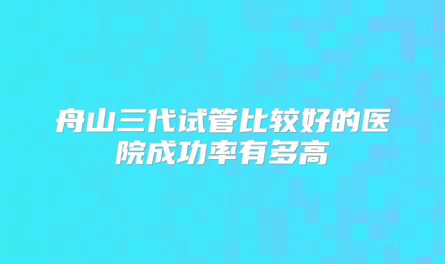 舟山三代试管比较好的医院成功率有多高