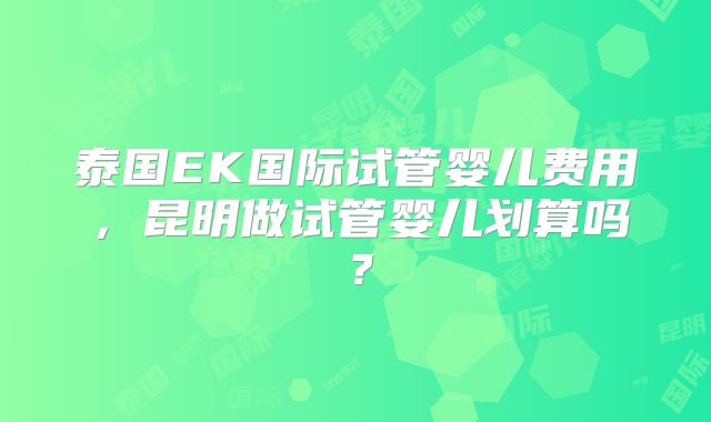 泰国EK国际试管婴儿费用，昆明做试管婴儿划算吗？
