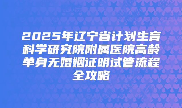 2025年辽宁省计划生育科学研究院附属医院高龄单身无婚姻证明试管流程全攻略