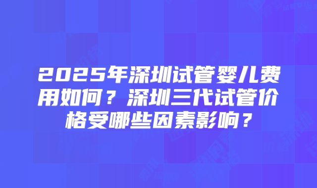2025年深圳试管婴儿费用如何？深圳三代试管价格受哪些因素影响？