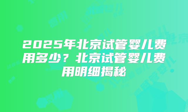 2025年北京试管婴儿费用多少？北京试管婴儿费用明细揭秘
