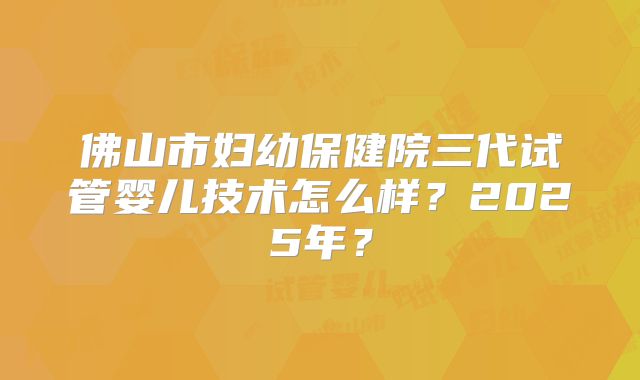 佛山市妇幼保健院三代试管婴儿技术怎么样？2025年？