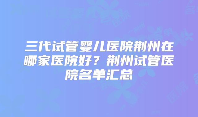三代试管婴儿医院荆州在哪家医院好？荆州试管医院名单汇总