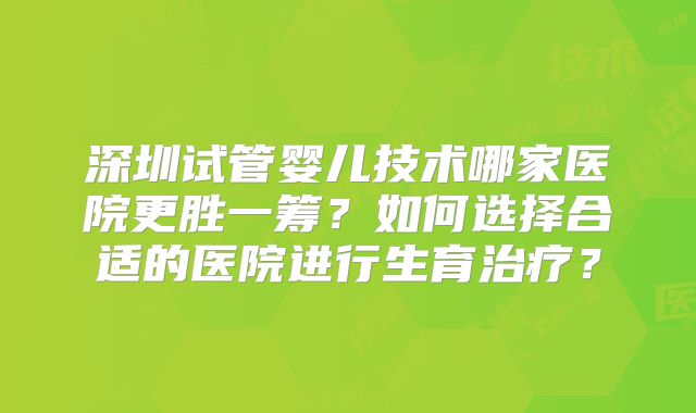 深圳试管婴儿技术哪家医院更胜一筹？如何选择合适的医院进行生育治疗？