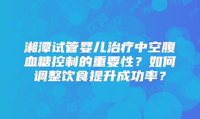 湘潭试管婴儿治疗中空腹血糖控制的重要性？如何调整饮食提升成功率？