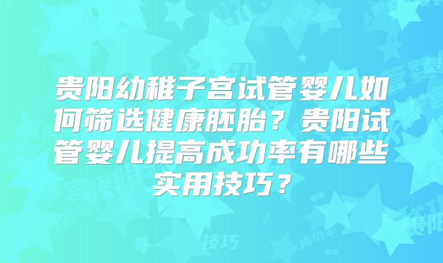 贵阳幼稚子宫试管婴儿如何筛选健康胚胎?贵阳试管婴儿提高成功率有哪些实用技巧?