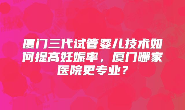 厦门三代试管婴儿技术如何提高妊娠率,厦门哪家医院更专业?