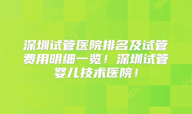 深圳试管医院排名及试管费用明细一览！深圳试管婴儿技术医院！