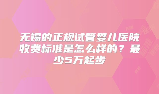 无锡的正规试管婴儿医院收费标准是怎么样的？最少5万起步