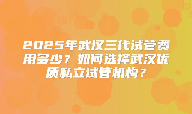 2025年武汉三代试管费用多少？如何选择武汉优质私立试管机构？