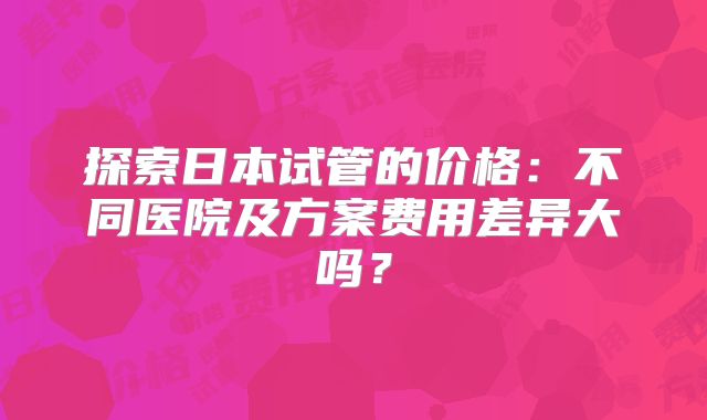 探索日本试管的价格：不同医院及方案费用差异大吗？