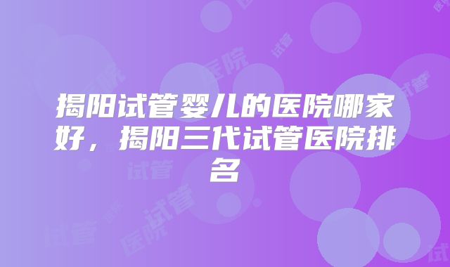 揭阳试管婴儿的医院哪家好，揭阳三代试管医院排名