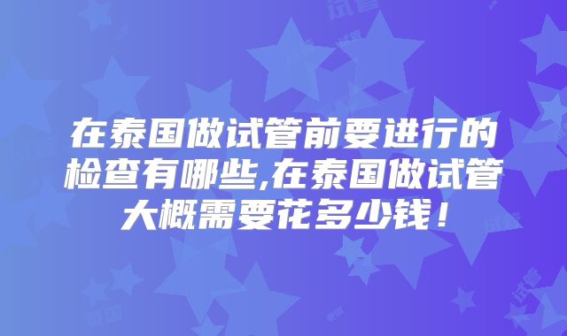 在泰国做试管前要进行的检查有哪些,在泰国做试管大概需要花多少钱！