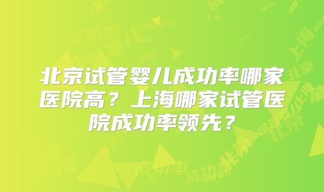 北京试管婴儿成功率哪家医院高？上海哪家试管医院成功率领先？