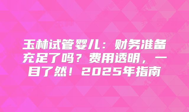 玉林试管婴儿：财务准备充足了吗？费用透明，一目了然！2025年指南