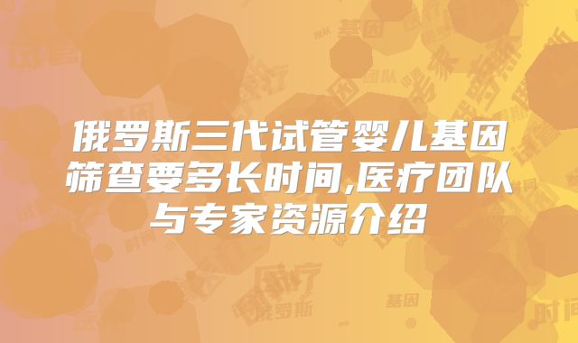 俄罗斯三代试管婴儿基因筛查要多长时间,医疗团队与专家资源介绍