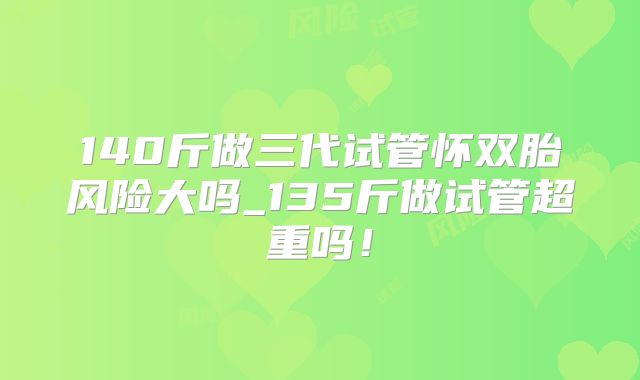 140斤做三代试管怀双胎风险大吗_135斤做试管超重吗！