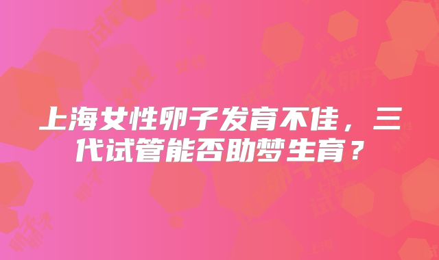 上海女性卵子发育不佳，三代试管能否助梦生育？