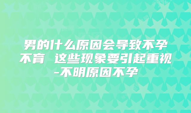 男的什么原因会导致不孕不育 这些现象要引起重视-不明原因不孕