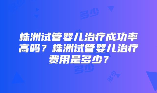 株洲试管婴儿治疗成功率高吗?株洲试管婴儿治疗费用是多少?