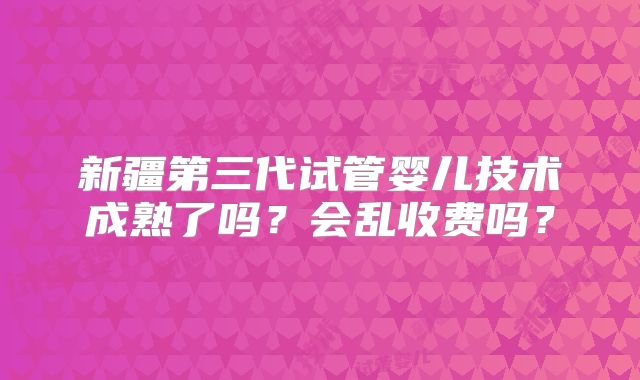 新疆第三代试管婴儿技术成熟了吗？会乱收费吗？