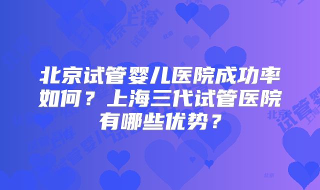 北京试管婴儿医院成功率如何？上海三代试管医院有哪些优势？
