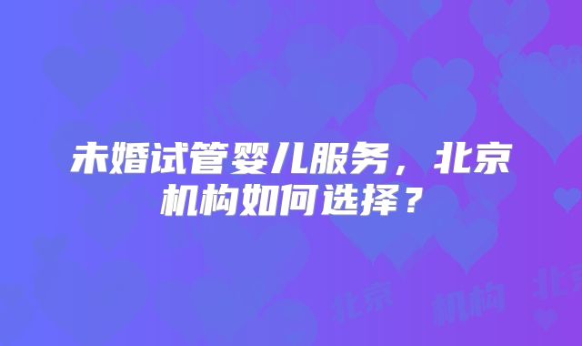 未婚试管婴儿服务，北京机构如何选择？