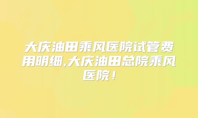大庆油田乘风医院试管费用明细,大庆油田总院乘风医院！