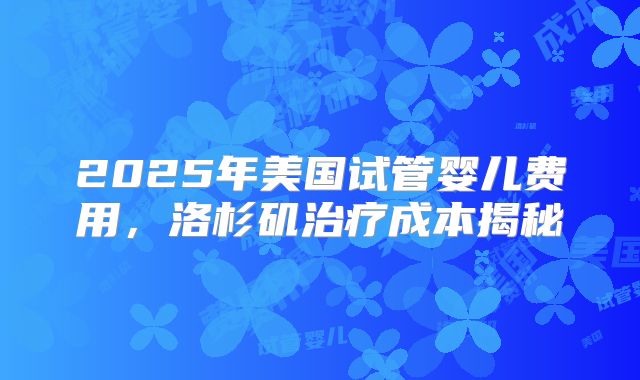 2025年美国试管婴儿费用，洛杉矶治疗成本揭秘