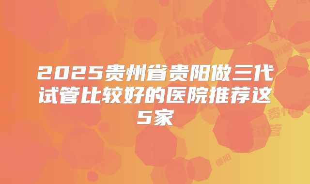 2025贵州省贵阳做三代试管比较好的医院推荐这5家