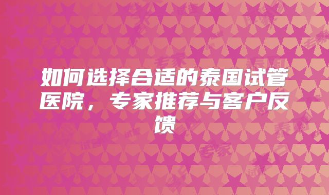 如何选择合适的泰国试管医院，专家推荐与客户反馈