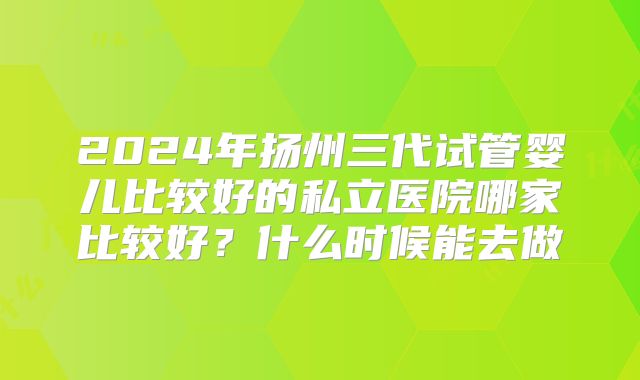 2024年扬州三代试管婴儿比较好的私立医院哪家比较好？什么时候能去做