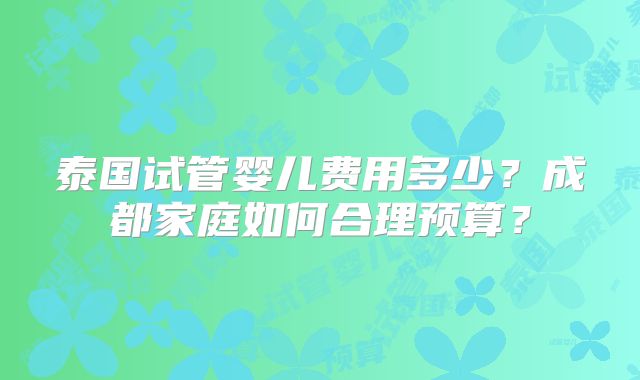 泰国试管婴儿费用多少？成都家庭如何合理预算？
