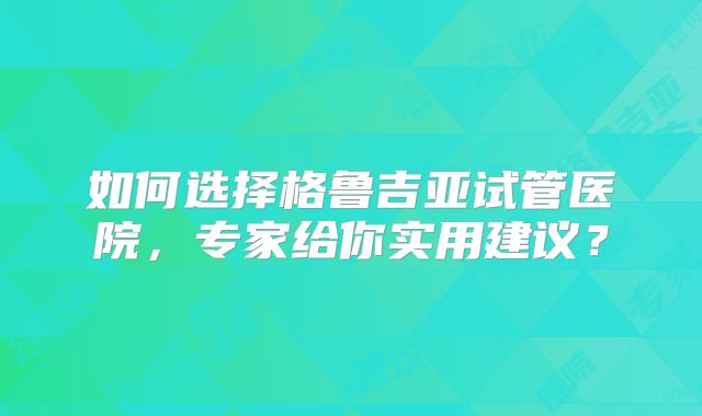 如何选择格鲁吉亚试管医院，专家给你实用建议？