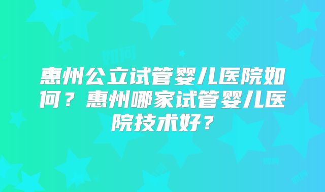 惠州公立试管婴儿医院如何?惠州哪家试管婴儿医院技术好?