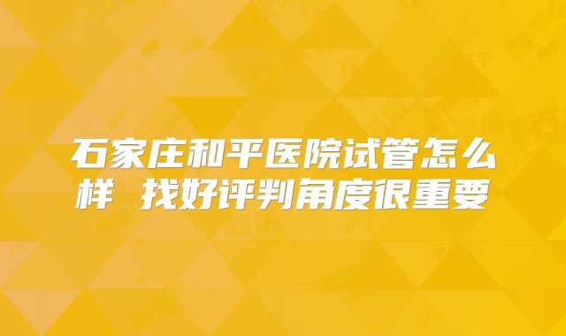 石家庄和平医院试管怎么样 找好评判角度很重要
